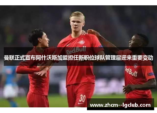 曼联正式宣布阿什沃斯加盟担任新职位球队管理层迎来重要变动