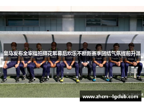 皇马发布全家福拍摄花絮幕后欢乐不断新赛季团结气氛提前升温