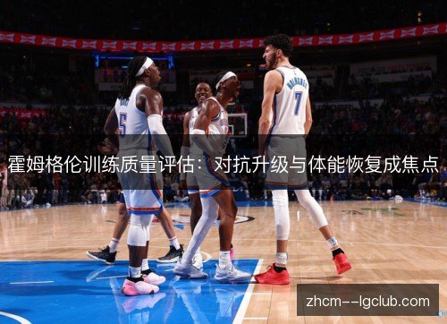 霍姆格伦训练质量评估:对抗升级与体能恢复成焦点 霍姆格伦训练质量评估:对抗升级与体能恢复成焦点