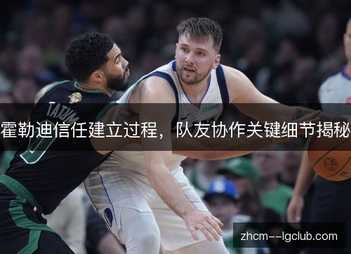 霍勒迪信任建立过程,队友协作关键细节揭秘 霍勒迪信任建立过程,队友协作关键细节揭秘